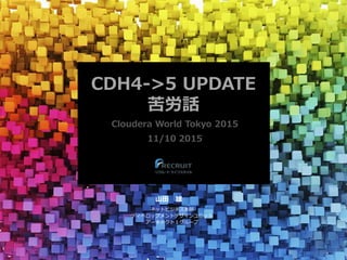 CDH4->5 UPDATE
苦労話
Cloudera World Tokyo 2015
11/10 2015
山田 雄
ネットビジネス本部
ディベロップメントデザインユニット
アーキテクト１グループ
 