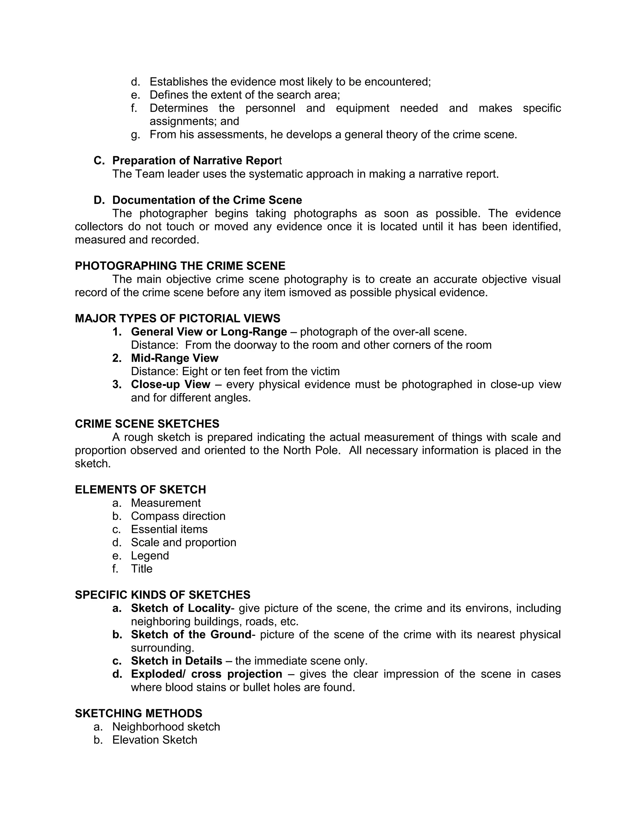 d. Establishes the evidence most likely to be encountered;
e. Defines the extent of the search area;
f. Determines the personnel and equipment needed and makes specific
assignments; and
g. From his assessments, he develops a general theory of the crime scene.
C. Preparation of Narrative Report
The Team leader uses the systematic approach in making a narrative report.
D. Documentation of the Crime Scene
The photographer begins taking photographs as soon as possible. The evidence
collectors do not touch or moved any evidence once it is located until it has been identified,
measured and recorded.
PHOTOGRAPHING THE CRIME SCENE
The main objective crime scene photography is to create an accurate objective visual
record of the crime scene before any item ismoved as possible physical evidence.
MAJOR TYPES OF PICTORIAL VIEWS
1. General View or Long-Range – photograph of the over-all scene.
Distance: From the doorway to the room and other corners of the room
2. Mid-Range View
Distance: Eight or ten feet from the victim
3. Close-up View – every physical evidence must be photographed in close-up view
and for different angles.
CRIME SCENE SKETCHES
A rough sketch is prepared indicating the actual measurement of things with scale and
proportion observed and oriented to the North Pole. All necessary information is placed in the
sketch.
ELEMENTS OF SKETCH
a. Measurement
b. Compass direction
c. Essential items
d. Scale and proportion
e. Legend
f. Title
SPECIFIC KINDS OF SKETCHES
a. Sketch of Locality- give picture of the scene, the crime and its environs, including
neighboring buildings, roads, etc.
b. Sketch of the Ground- picture of the scene of the crime with its nearest physical
surrounding.
c. Sketch in Details – the immediate scene only.
d. Exploded/ cross projection – gives the clear impression of the scene in cases
where blood stains or bullet holes are found.
SKETCHING METHODS
a. Neighborhood sketch
b. Elevation Sketch
 