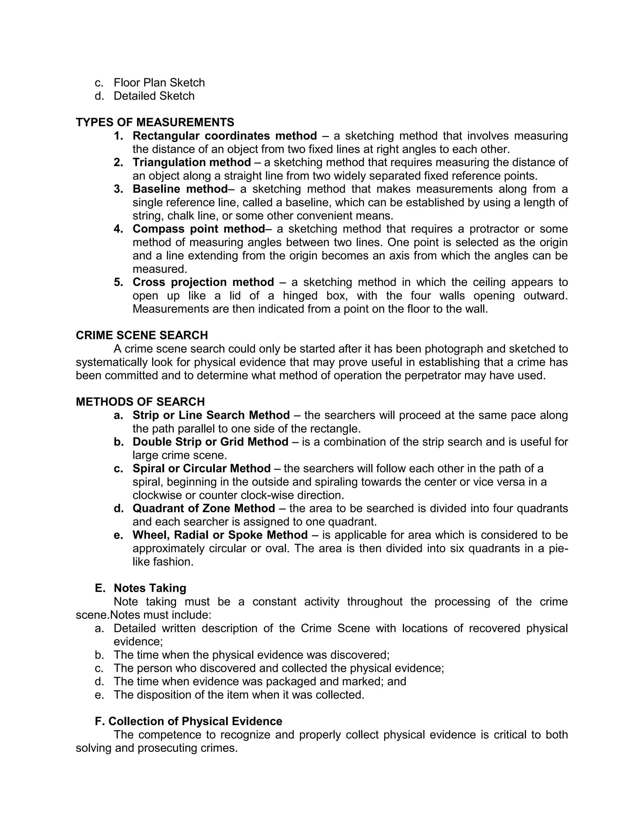 c. Floor Plan Sketch
d. Detailed Sketch
TYPES OF MEASUREMENTS
1. Rectangular coordinates method – a sketching method that involves measuring
the distance of an object from two fixed lines at right angles to each other.
2. Triangulation method – a sketching method that requires measuring the distance of
an object along a straight line from two widely separated fixed reference points.
3. Baseline method– a sketching method that makes measurements along from a
single reference line, called a baseline, which can be established by using a length of
string, chalk line, or some other convenient means.
4. Compass point method– a sketching method that requires a protractor or some
method of measuring angles between two lines. One point is selected as the origin
and a line extending from the origin becomes an axis from which the angles can be
measured.
5. Cross projection method – a sketching method in which the ceiling appears to
open up like a lid of a hinged box, with the four walls opening outward.
Measurements are then indicated from a point on the floor to the wall.
CRIME SCENE SEARCH
A crime scene search could only be started after it has been photograph and sketched to
systematically look for physical evidence that may prove useful in establishing that a crime has
been committed and to determine what method of operation the perpetrator may have used.
METHODS OF SEARCH
a. Strip or Line Search Method – the searchers will proceed at the same pace along
the path parallel to one side of the rectangle.
b. Double Strip or Grid Method – is a combination of the strip search and is useful for
large crime scene.
c. Spiral or Circular Method – the searchers will follow each other in the path of a
spiral, beginning in the outside and spiraling towards the center or vice versa in a
clockwise or counter clock-wise direction.
d. Quadrant of Zone Method – the area to be searched is divided into four quadrants
and each searcher is assigned to one quadrant.
e. Wheel, Radial or Spoke Method – is applicable for area which is considered to be
approximately circular or oval. The area is then divided into six quadrants in a pie-
like fashion.
E. Notes Taking
Note taking must be a constant activity throughout the processing of the crime
scene.Notes must include:
a. Detailed written description of the Crime Scene with locations of recovered physical
evidence;
b. The time when the physical evidence was discovered;
c. The person who discovered and collected the physical evidence;
d. The time when evidence was packaged and marked; and
e. The disposition of the item when it was collected.
F. Collection of Physical Evidence
The competence to recognize and properly collect physical evidence is critical to both
solving and prosecuting crimes.
 