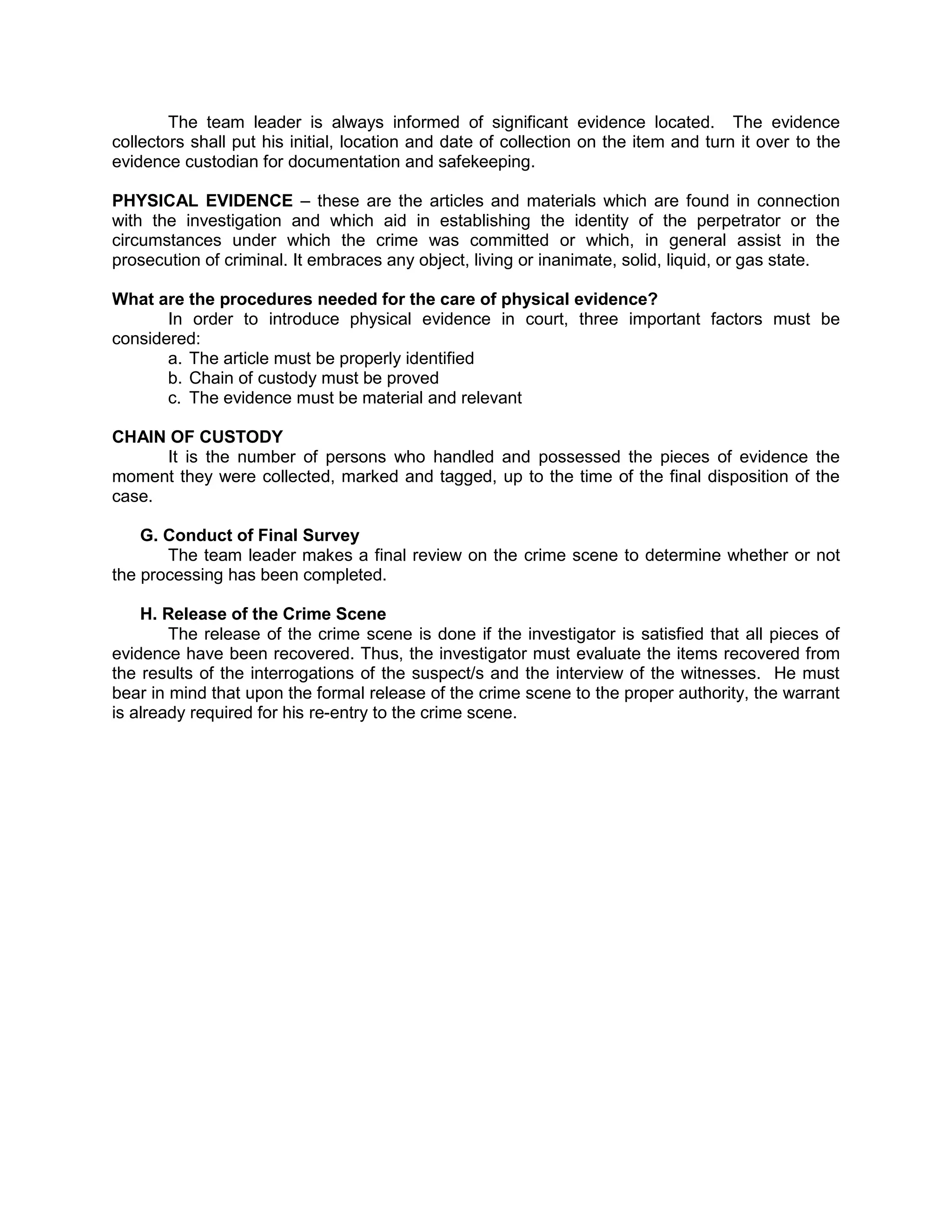 The team leader is always informed of significant evidence located. The evidence
collectors shall put his initial, location and date of collection on the item and turn it over to the
evidence custodian for documentation and safekeeping.
PHYSICAL EVIDENCE – these are the articles and materials which are found in connection
with the investigation and which aid in establishing the identity of the perpetrator or the
circumstances under which the crime was committed or which, in general assist in the
prosecution of criminal. It embraces any object, living or inanimate, solid, liquid, or gas state.
What are the procedures needed for the care of physical evidence?
In order to introduce physical evidence in court, three important factors must be
considered:
a. The article must be properly identified
b. Chain of custody must be proved
c. The evidence must be material and relevant
CHAIN OF CUSTODY
It is the number of persons who handled and possessed the pieces of evidence the
moment they were collected, marked and tagged, up to the time of the final disposition of the
case.
G. Conduct of Final Survey
The team leader makes a final review on the crime scene to determine whether or not
the processing has been completed.
H. Release of the Crime Scene
The release of the crime scene is done if the investigator is satisfied that all pieces of
evidence have been recovered. Thus, the investigator must evaluate the items recovered from
the results of the interrogations of the suspect/s and the interview of the witnesses. He must
bear in mind that upon the formal release of the crime scene to the proper authority, the warrant
is already required for his re-entry to the crime scene.
 
