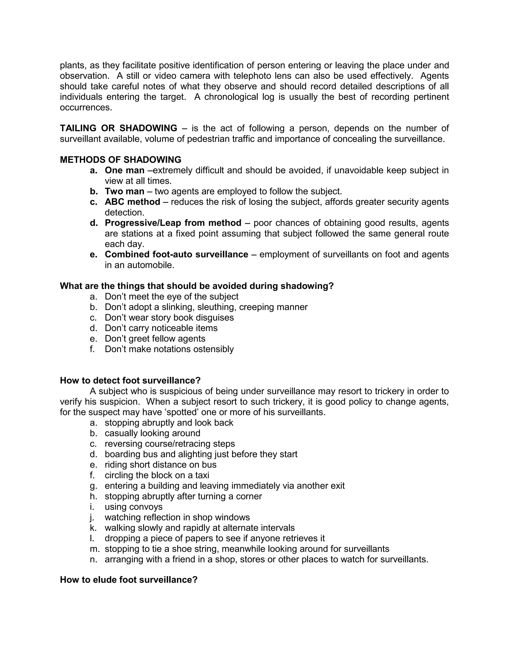 plants, as they facilitate positive identification of person entering or leaving the place under and
observation. A still or video camera with telephoto lens can also be used effectively. Agents
should take careful notes of what they observe and should record detailed descriptions of all
individuals entering the target. A chronological log is usually the best of recording pertinent
occurrences.
TAILING OR SHADOWING – is the act of following a person, depends on the number of
surveillant available, volume of pedestrian traffic and importance of concealing the surveillance.
METHODS OF SHADOWING
a. One man –extremely difficult and should be avoided, if unavoidable keep subject in
view at all times.
b. Two man – two agents are employed to follow the subject.
c. ABC method – reduces the risk of losing the subject, affords greater security agents
detection.
d. Progressive/Leap from method – poor chances of obtaining good results, agents
are stations at a fixed point assuming that subject followed the same general route
each day.
e. Combined foot-auto surveillance – employment of surveillants on foot and agents
in an automobile.
What are the things that should be avoided during shadowing?
a. Don’t meet the eye of the subject
b. Don’t adopt a slinking, sleuthing, creeping manner
c. Don’t wear story book disguises
d. Don’t carry noticeable items
e. Don’t greet fellow agents
f. Don’t make notations ostensibly
How to detect foot surveillance?
A subject who is suspicious of being under surveillance may resort to trickery in order to
verify his suspicion. When a subject resort to such trickery, it is good policy to change agents,
for the suspect may have ‘spotted’ one or more of his surveillants.
a. stopping abruptly and look back
b. casually looking around
c. reversing course/retracing steps
d. boarding bus and alighting just before they start
e. riding short distance on bus
f. circling the block on a taxi
g. entering a building and leaving immediately via another exit
h. stopping abruptly after turning a corner
i. using convoys
j. watching reflection in shop windows
k. walking slowly and rapidly at alternate intervals
l. dropping a piece of papers to see if anyone retrieves it
m. stopping to tie a shoe string, meanwhile looking around for surveillants
n. arranging with a friend in a shop, stores or other places to watch for surveillants.
How to elude foot surveillance?
 