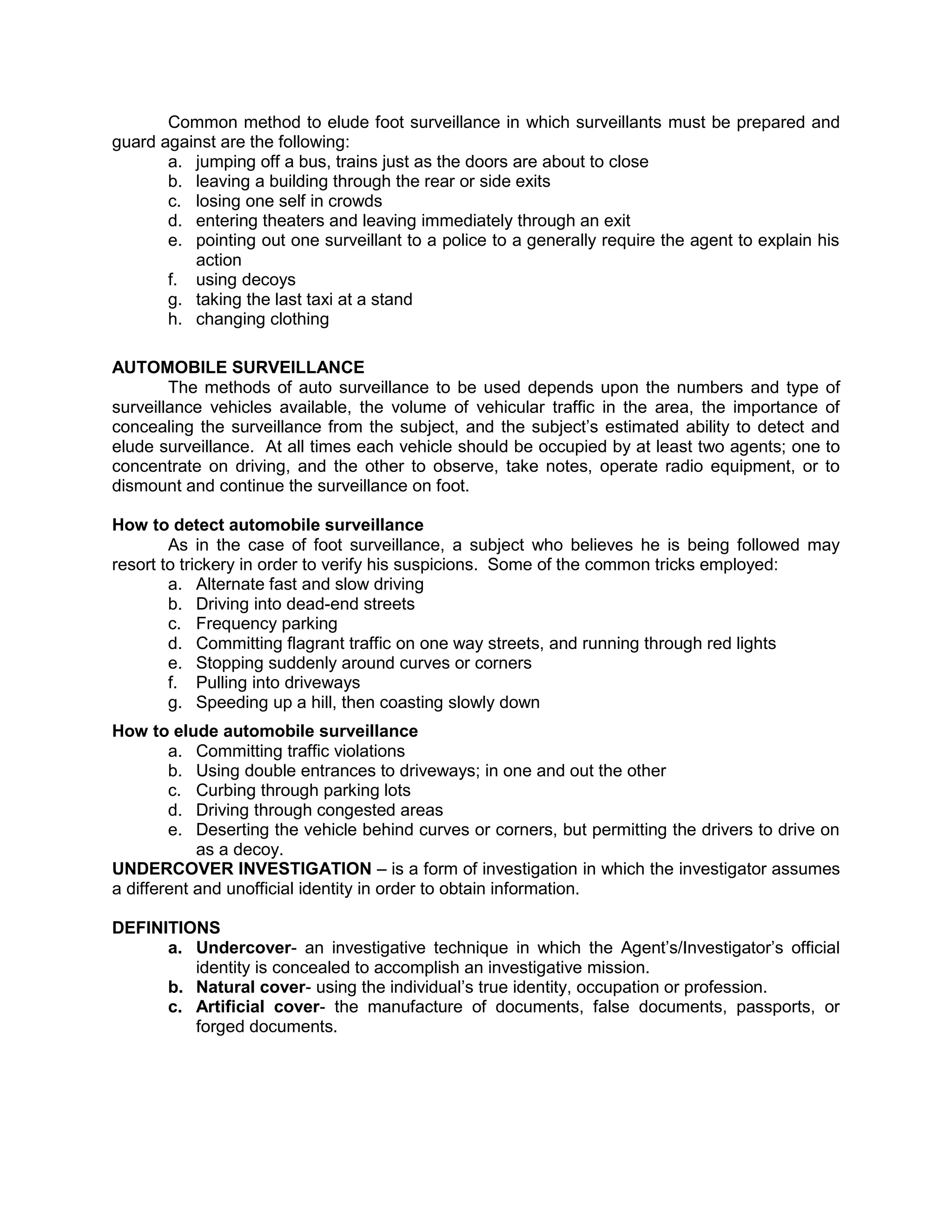 Common method to elude foot surveillance in which surveillants must be prepared and
guard against are the following:
a. jumping off a bus, trains just as the doors are about to close
b. leaving a building through the rear or side exits
c. losing one self in crowds
d. entering theaters and leaving immediately through an exit
e. pointing out one surveillant to a police to a generally require the agent to explain his
action
f. using decoys
g. taking the last taxi at a stand
h. changing clothing
AUTOMOBILE SURVEILLANCE
The methods of auto surveillance to be used depends upon the numbers and type of
surveillance vehicles available, the volume of vehicular traffic in the area, the importance of
concealing the surveillance from the subject, and the subject’s estimated ability to detect and
elude surveillance. At all times each vehicle should be occupied by at least two agents; one to
concentrate on driving, and the other to observe, take notes, operate radio equipment, or to
dismount and continue the surveillance on foot.
How to detect automobile surveillance
As in the case of foot surveillance, a subject who believes he is being followed may
resort to trickery in order to verify his suspicions. Some of the common tricks employed:
a. Alternate fast and slow driving
b. Driving into dead-end streets
c. Frequency parking
d. Committing flagrant traffic on one way streets, and running through red lights
e. Stopping suddenly around curves or corners
f. Pulling into driveways
g. Speeding up a hill, then coasting slowly down
How to elude automobile surveillance
a. Committing traffic violations
b. Using double entrances to driveways; in one and out the other
c. Curbing through parking lots
d. Driving through congested areas
e. Deserting the vehicle behind curves or corners, but permitting the drivers to drive on
as a decoy.
UNDERCOVER INVESTIGATION – is a form of investigation in which the investigator assumes
a different and unofficial identity in order to obtain information.
DEFINITIONS
a. Undercover- an investigative technique in which the Agent’s/Investigator’s official
identity is concealed to accomplish an investigative mission.
b. Natural cover- using the individual’s true identity, occupation or profession.
c. Artificial cover- the manufacture of documents, false documents, passports, or
forged documents.
 