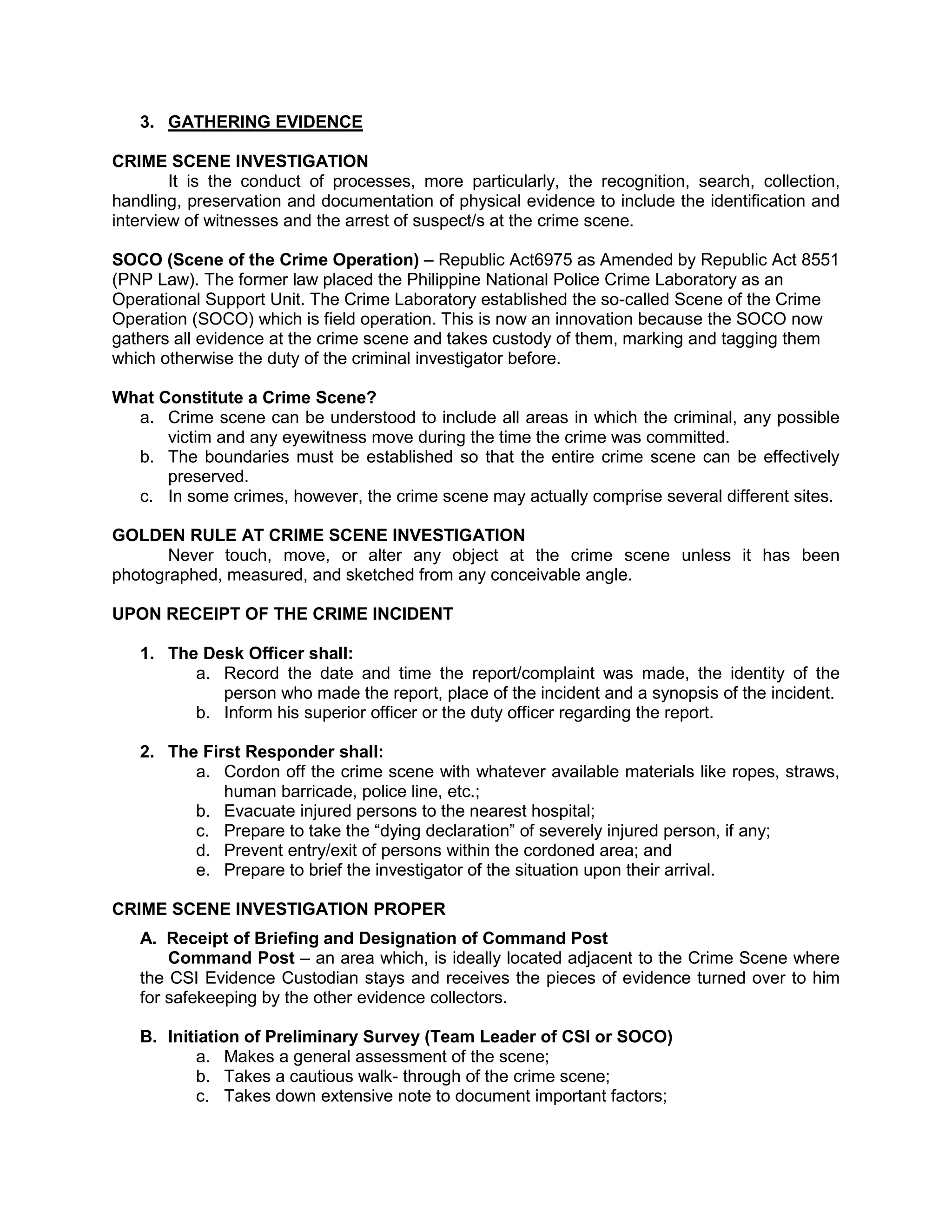 3. GATHERING EVIDENCE
CRIME SCENE INVESTIGATION
It is the conduct of processes, more particularly, the recognition, search, collection,
handling, preservation and documentation of physical evidence to include the identification and
interview of witnesses and the arrest of suspect/s at the crime scene.
SOCO (Scene of the Crime Operation) – Republic Act6975 as Amended by Republic Act 8551
(PNP Law). The former law placed the Philippine National Police Crime Laboratory as an
Operational Support Unit. The Crime Laboratory established the so-called Scene of the Crime
Operation (SOCO) which is field operation. This is now an innovation because the SOCO now
gathers all evidence at the crime scene and takes custody of them, marking and tagging them
which otherwise the duty of the criminal investigator before.
What Constitute a Crime Scene?
a. Crime scene can be understood to include all areas in which the criminal, any possible
victim and any eyewitness move during the time the crime was committed.
b. The boundaries must be established so that the entire crime scene can be effectively
preserved.
c. In some crimes, however, the crime scene may actually comprise several different sites.
GOLDEN RULE AT CRIME SCENE INVESTIGATION
Never touch, move, or alter any object at the crime scene unless it has been
photographed, measured, and sketched from any conceivable angle.
UPON RECEIPT OF THE CRIME INCIDENT
1. The Desk Officer shall:
a. Record the date and time the report/complaint was made, the identity of the
person who made the report, place of the incident and a synopsis of the incident.
b. Inform his superior officer or the duty officer regarding the report.
2. The First Responder shall:
a. Cordon off the crime scene with whatever available materials like ropes, straws,
human barricade, police line, etc.;
b. Evacuate injured persons to the nearest hospital;
c. Prepare to take the “dying declaration” of severely injured person, if any;
d. Prevent entry/exit of persons within the cordoned area; and
e. Prepare to brief the investigator of the situation upon their arrival.
CRIME SCENE INVESTIGATION PROPER
A. Receipt of Briefing and Designation of Command Post
Command Post – an area which, is ideally located adjacent to the Crime Scene where
the CSI Evidence Custodian stays and receives the pieces of evidence turned over to him
for safekeeping by the other evidence collectors.
B. Initiation of Preliminary Survey (Team Leader of CSI or SOCO)
a. Makes a general assessment of the scene;
b. Takes a cautious walk- through of the crime scene;
c. Takes down extensive note to document important factors;
 