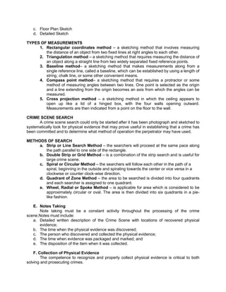 c. Floor Plan Sketch
d. Detailed Sketch
TYPES OF MEASUREMENTS
1. Rectangular coordinates method – a sketching method that involves measuring
the distance of an object from two fixed lines at right angles to each other.
2. Triangulation method – a sketching method that requires measuring the distance of
an object along a straight line from two widely separated fixed reference points.
3. Baseline method– a sketching method that makes measurements along from a
single reference line, called a baseline, which can be established by using a length of
string, chalk line, or some other convenient means.
4. Compass point method– a sketching method that requires a protractor or some
method of measuring angles between two lines. One point is selected as the origin
and a line extending from the origin becomes an axis from which the angles can be
measured.
5. Cross projection method – a sketching method in which the ceiling appears to
open up like a lid of a hinged box, with the four walls opening outward.
Measurements are then indicated from a point on the floor to the wall.
CRIME SCENE SEARCH
A crime scene search could only be started after it has been photograph and sketched to
systematically look for physical evidence that may prove useful in establishing that a crime has
been committed and to determine what method of operation the perpetrator may have used.
METHODS OF SEARCH
a. Strip or Line Search Method – the searchers will proceed at the same pace along
the path parallel to one side of the rectangle.
b. Double Strip or Grid Method – is a combination of the strip search and is useful for
large crime scene.
c. Spiral or Circular Method – the searchers will follow each other in the path of a
spiral, beginning in the outside and spiraling towards the center or vice versa in a
clockwise or counter clock-wise direction.
d. Quadrant of Zone Method – the area to be searched is divided into four quadrants
and each searcher is assigned to one quadrant.
e. Wheel, Radial or Spoke Method – is applicable for area which is considered to be
approximately circular or oval. The area is then divided into six quadrants in a pie-
like fashion.
E. Notes Taking
Note taking must be a constant activity throughout the processing of the crime
scene.Notes must include:
a. Detailed written description of the Crime Scene with locations of recovered physical
evidence;
b. The time when the physical evidence was discovered;
c. The person who discovered and collected the physical evidence;
d. The time when evidence was packaged and marked; and
e. The disposition of the item when it was collected.
F. Collection of Physical Evidence
The competence to recognize and properly collect physical evidence is critical to both
solving and prosecuting crimes.
 