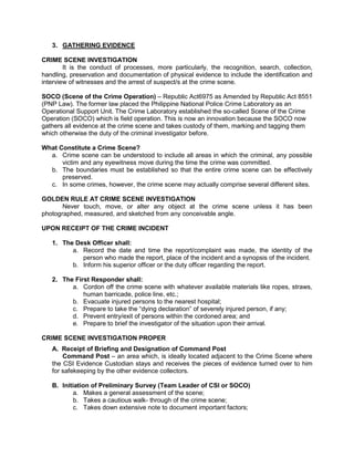3. GATHERING EVIDENCE
CRIME SCENE INVESTIGATION
It is the conduct of processes, more particularly, the recognition, search, collection,
handling, preservation and documentation of physical evidence to include the identification and
interview of witnesses and the arrest of suspect/s at the crime scene.
SOCO (Scene of the Crime Operation) – Republic Act6975 as Amended by Republic Act 8551
(PNP Law). The former law placed the Philippine National Police Crime Laboratory as an
Operational Support Unit. The Crime Laboratory established the so-called Scene of the Crime
Operation (SOCO) which is field operation. This is now an innovation because the SOCO now
gathers all evidence at the crime scene and takes custody of them, marking and tagging them
which otherwise the duty of the criminal investigator before.
What Constitute a Crime Scene?
a. Crime scene can be understood to include all areas in which the criminal, any possible
victim and any eyewitness move during the time the crime was committed.
b. The boundaries must be established so that the entire crime scene can be effectively
preserved.
c. In some crimes, however, the crime scene may actually comprise several different sites.
GOLDEN RULE AT CRIME SCENE INVESTIGATION
Never touch, move, or alter any object at the crime scene unless it has been
photographed, measured, and sketched from any conceivable angle.
UPON RECEIPT OF THE CRIME INCIDENT
1. The Desk Officer shall:
a. Record the date and time the report/complaint was made, the identity of the
person who made the report, place of the incident and a synopsis of the incident.
b. Inform his superior officer or the duty officer regarding the report.
2. The First Responder shall:
a. Cordon off the crime scene with whatever available materials like ropes, straws,
human barricade, police line, etc.;
b. Evacuate injured persons to the nearest hospital;
c. Prepare to take the “dying declaration” of severely injured person, if any;
d. Prevent entry/exit of persons within the cordoned area; and
e. Prepare to brief the investigator of the situation upon their arrival.
CRIME SCENE INVESTIGATION PROPER
A. Receipt of Briefing and Designation of Command Post
Command Post – an area which, is ideally located adjacent to the Crime Scene where
the CSI Evidence Custodian stays and receives the pieces of evidence turned over to him
for safekeeping by the other evidence collectors.
B. Initiation of Preliminary Survey (Team Leader of CSI or SOCO)
a. Makes a general assessment of the scene;
b. Takes a cautious walk- through of the crime scene;
c. Takes down extensive note to document important factors;
 