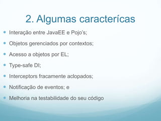 2. Algumas caracterícasInteração entre JavaEE e Pojo’s;Objetos gerenciadosporcontextos;Acesso a objetospor EL;Type-safe DI;Interceptors fracamenteaclopados;Notificação de eventos; eMelhorianatestabilidade do seucódigo