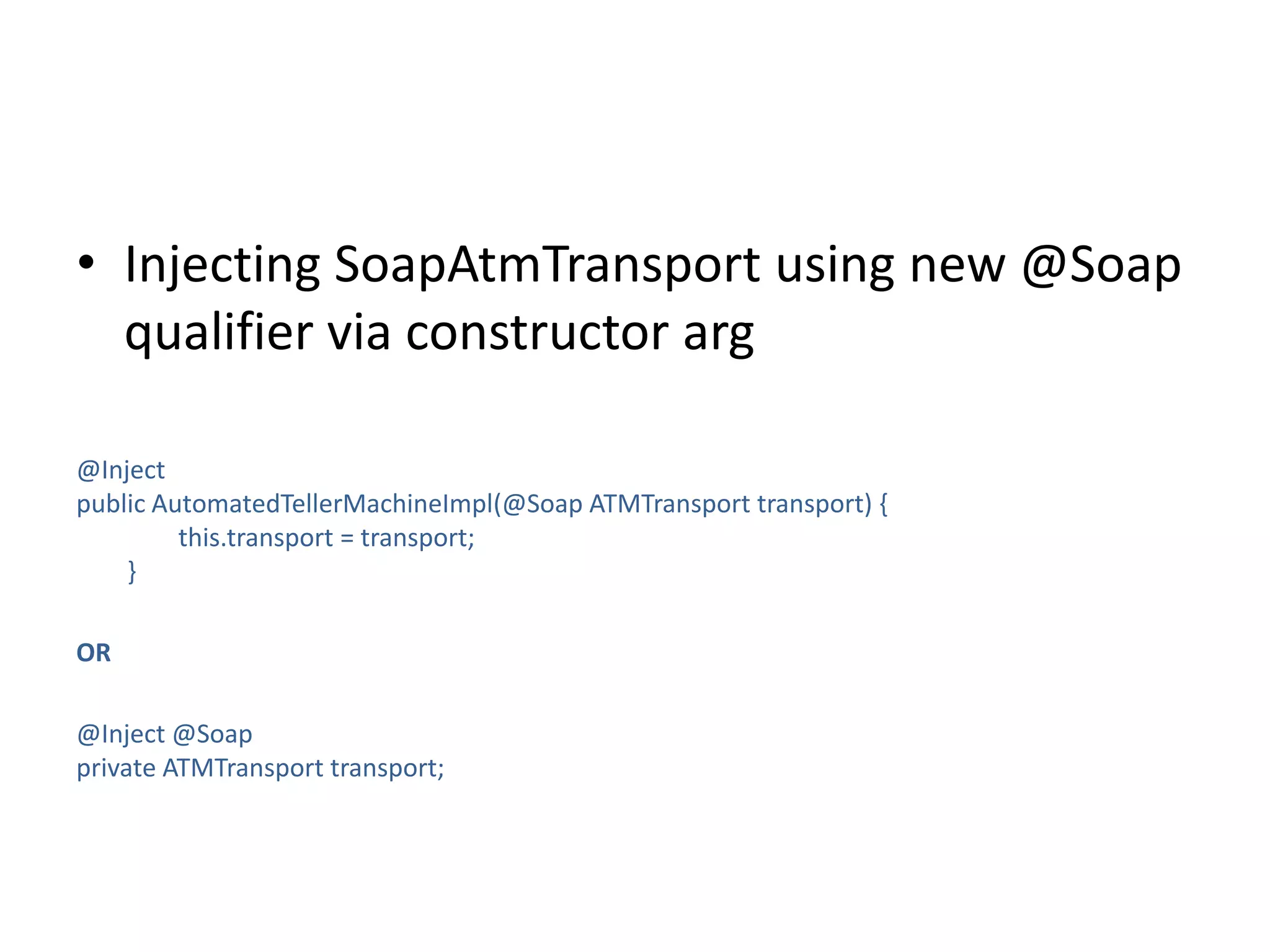 Injecting SoapAtmTransport using new @Soap qualifier via constructor arg@Inject public AutomatedTellerMachineImpl(@Soap ATMTransport transport) {                this.transport = transport;        }OR@Inject @Soapprivate ATMTransport transport;