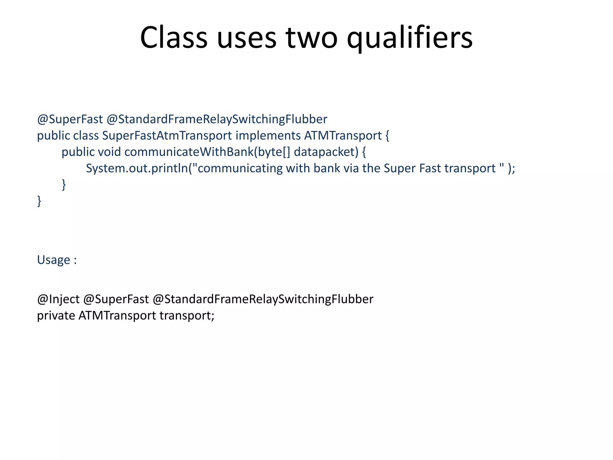 Class uses two qualifiers@SuperFast @StandardFrameRelaySwitchingFlubberpublic class SuperFastAtmTransport implements ATMTransport {        public void communicateWithBank(byte[] datapacket) {                System.out.println("communicating with bank via the Super Fast transport " );        }}Usage :@Inject @SuperFast @StandardFrameRelaySwitchingFlubberprivate ATMTransport transport;