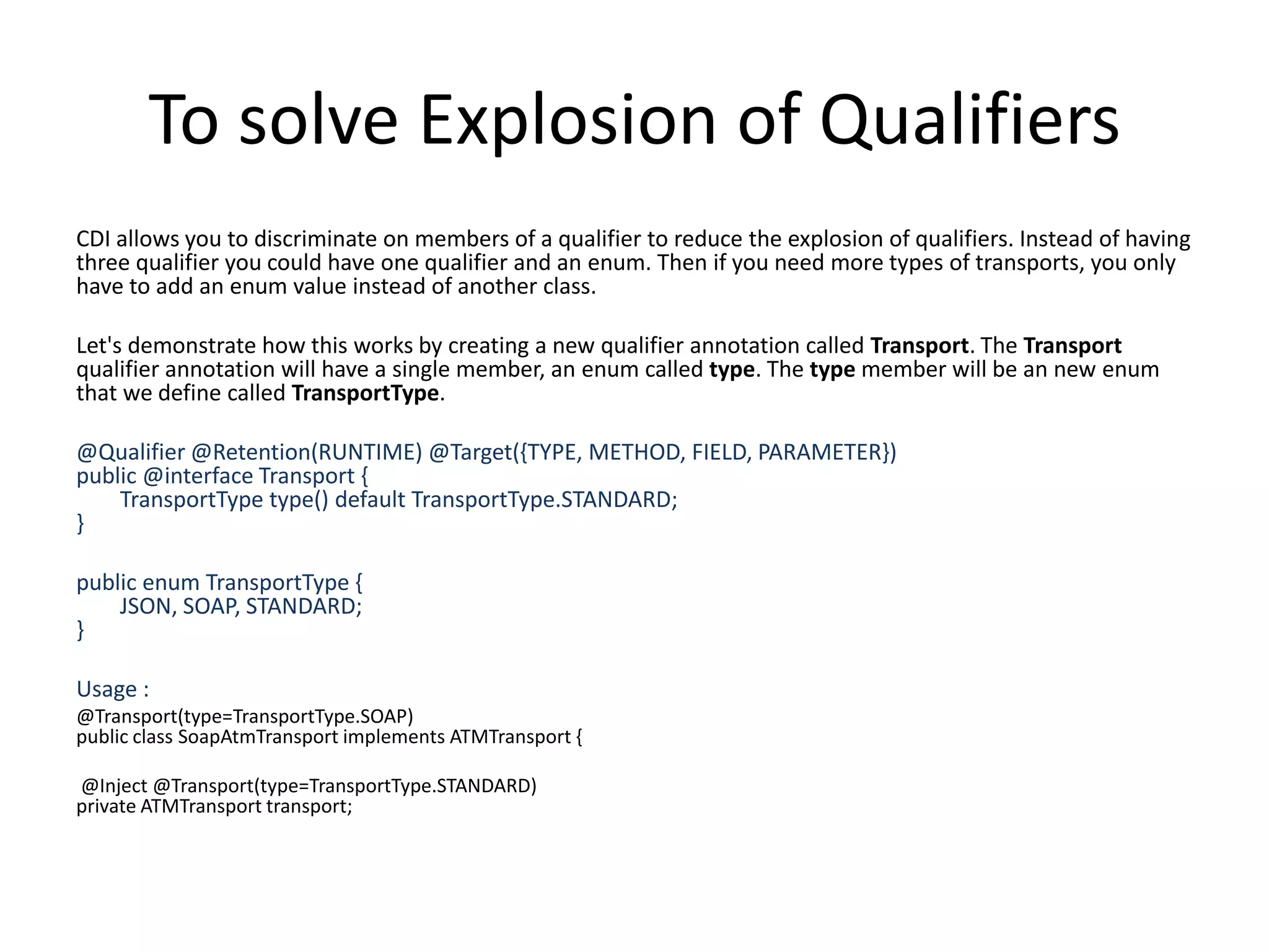 To solve Explosion of QualifiersCDI allows you to discriminate on members of a qualifier to reduce the explosion of qualifiers. Instead of having three qualifier you could have one qualifier and an enum. Then if you need more types of transports, you only have to add an enum value instead of another class. Let's demonstrate how this works by creating a new qualifier annotation called Transport. The Transport qualifier annotation will have a single member, an enum called type. The type member will be an new enum that we define called TransportType. @Qualifier @Retention(RUNTIME) @Target({TYPE, METHOD, FIELD, PARAMETER})public @interface Transport {        TransportType type() default TransportType.STANDARD;}public enumTransportType {        JSON, SOAP, STANDARD;}Usage : @Transport(type=TransportType.SOAP)public class SoapAtmTransport implements ATMTransport { @Inject @Transport(type=TransportType.STANDARD)private ATMTransport transport;