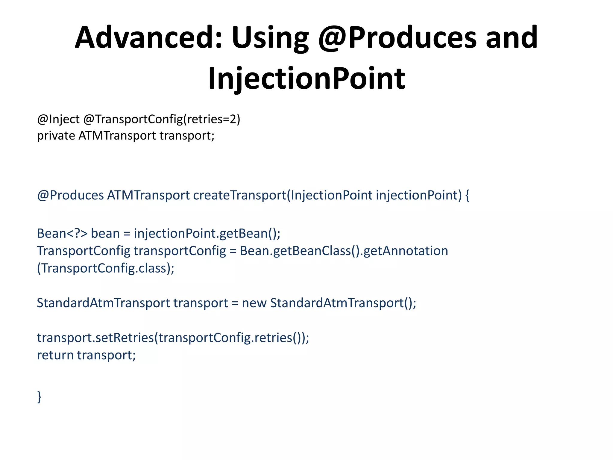 Advanced: Using @Produces and InjectionPoint@Inject @TransportConfig(retries=2)private ATMTransport transport;@Produces ATMTransportcreateTransport(InjectionPointinjectionPoint) {                Bean<?> bean = injectionPoint.getBean();TransportConfigtransportConfig = Bean.getBeanClass().getAnnotation (TransportConfig.class);StandardAtmTransport transport = new StandardAtmTransport();                transport.setRetries(transportConfig.retries());return transport;}