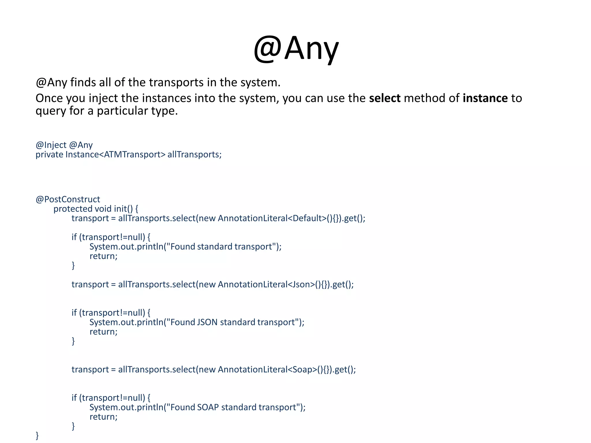 @Any@Any finds all of the transports in the system. Once you inject the instances into the system, you can use the select method of instance to query for a particular type. @Inject @Any private Instance<ATMTransport> allTransports;@PostConstruct        protected void init() {                transport = allTransports.select(new AnnotationLiteral<Default>(){}).get();                                if (transport!=null) {                        System.out.println("Found standard transport");                        return;                }                                transport = allTransports.select(new AnnotationLiteral<Json>(){}).get();                                if (transport!=null) {                        System.out.println("Found JSON standard transport");                        return;                }                                transport = allTransports.select(new AnnotationLiteral<Soap>(){}).get();                                                if (transport!=null) {                        System.out.println("Found SOAP standard transport");                        return;                }}