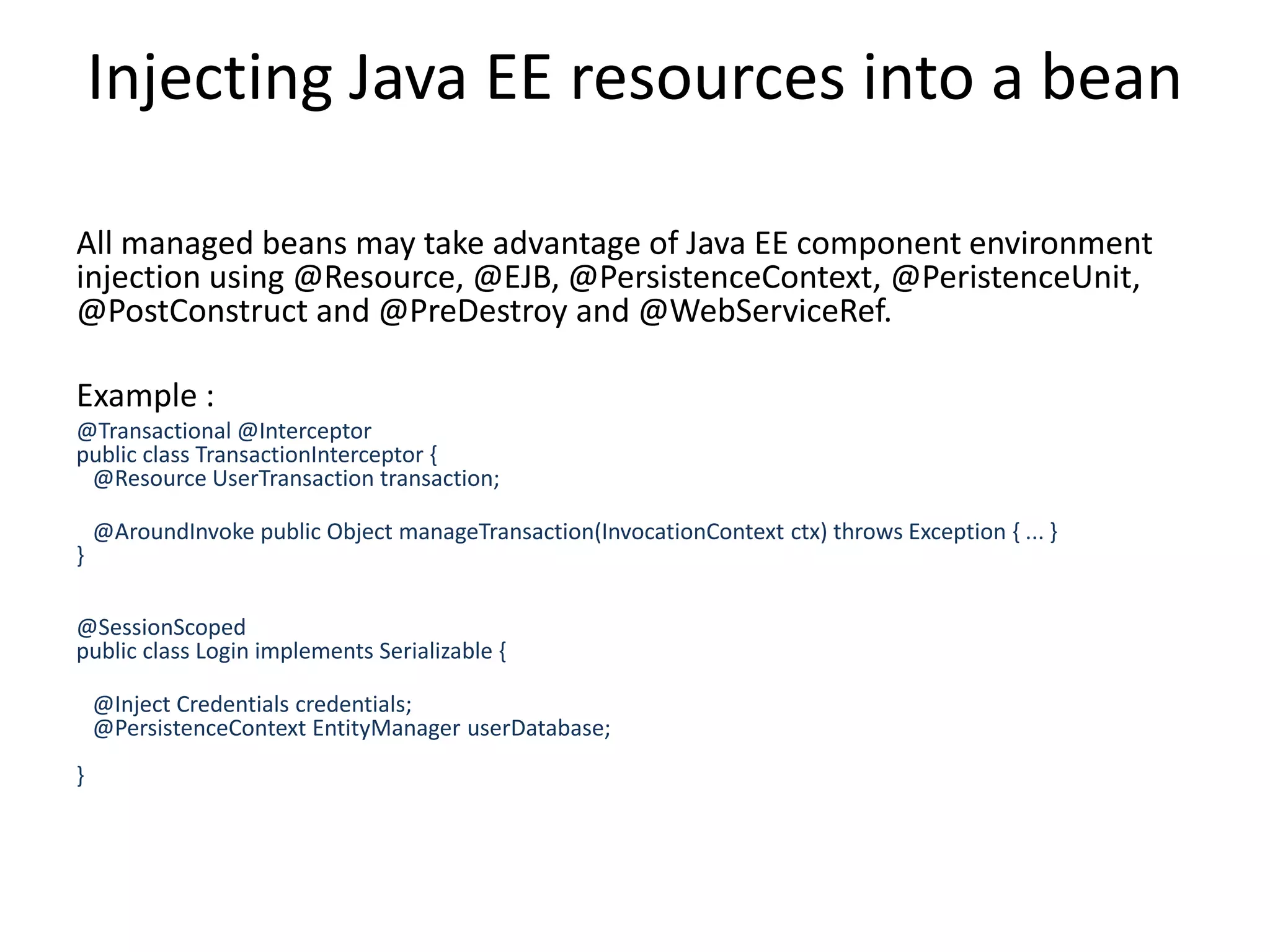Injecting Java EE resources into a beanAll managed beans may take advantage of Java EE component environment injection using @Resource, @EJB, @PersistenceContext, @PeristenceUnit, @PostConstruct and @PreDestroy and @WebServiceRef.Example :@Transactional @Interceptor public class TransactionInterceptor {    @Resource UserTransaction transaction;    @AroundInvoke public Object manageTransaction(InvocationContext ctx) throws Exception { ... } }@SessionScopedpublic class Login implements Serializable {    @Inject Credentials credentials;    @PersistenceContext EntityManager userDatabase;     }