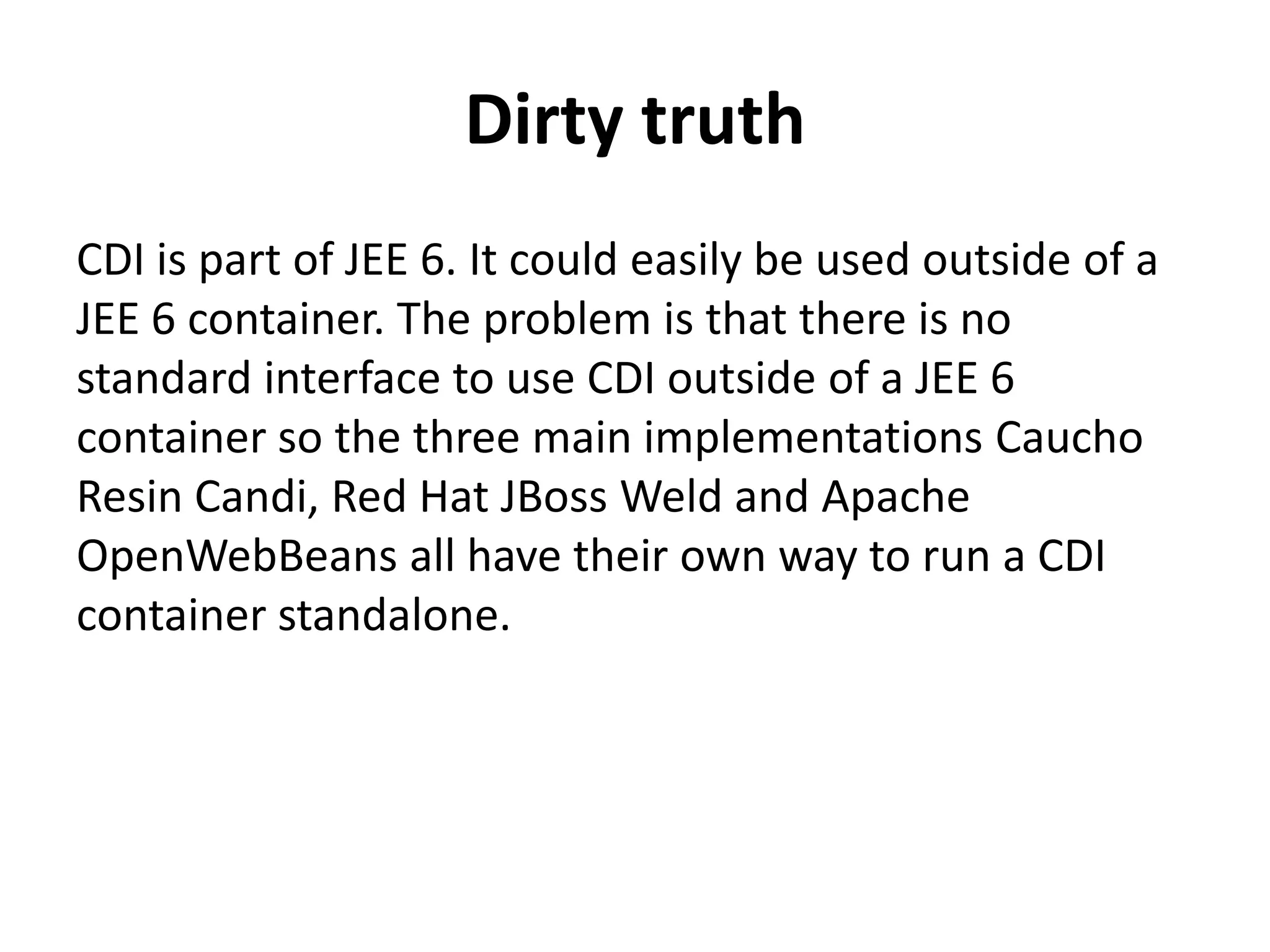 Dirty truthCDI is part of JEE 6. It could easily be used outside of a JEE 6 container. The problem is that there is no standard interface to use CDI outside of a JEE 6 container so the three main implementations Caucho Resin Candi, Red Hat JBoss Weld and Apache OpenWebBeans all have their own way to run a CDI container standalone. 