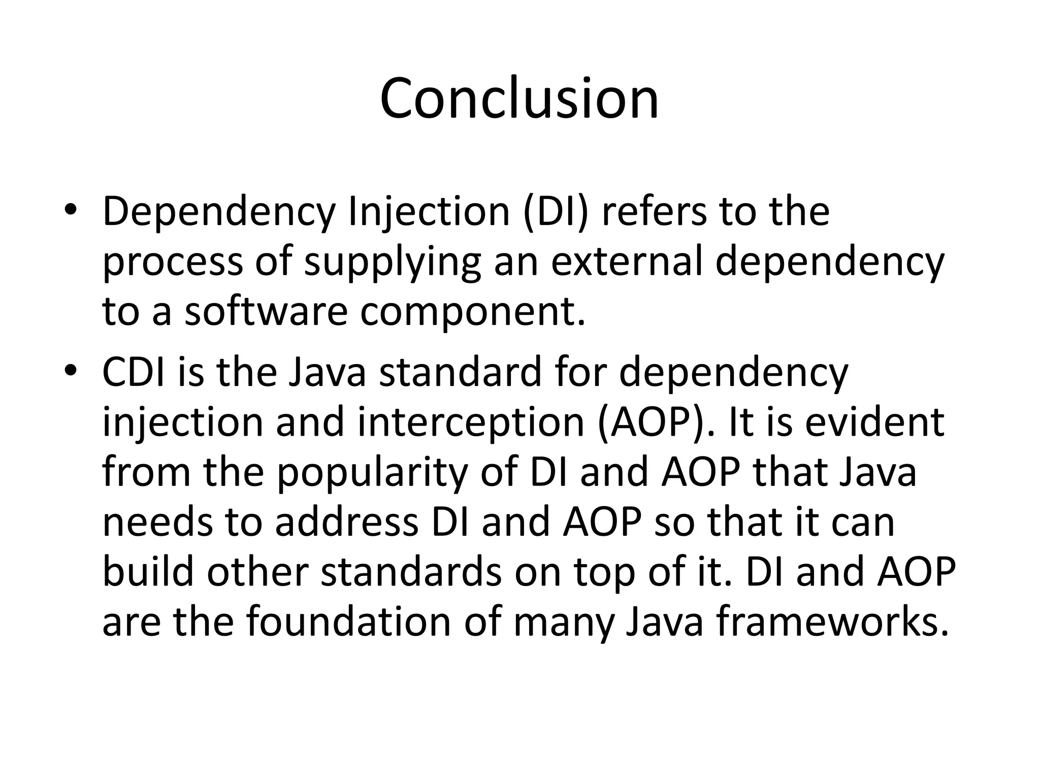 ConclusionDependency Injection (DI) refers to the process of supplying an external dependency to a software component. CDI is the Java standard for dependency injection and interception (AOP). It is evident from the popularity of DI and AOP that Java needs to address DI and AOP so that it can build other standards on top of it. DI and AOP are the foundation of many Java frameworks.