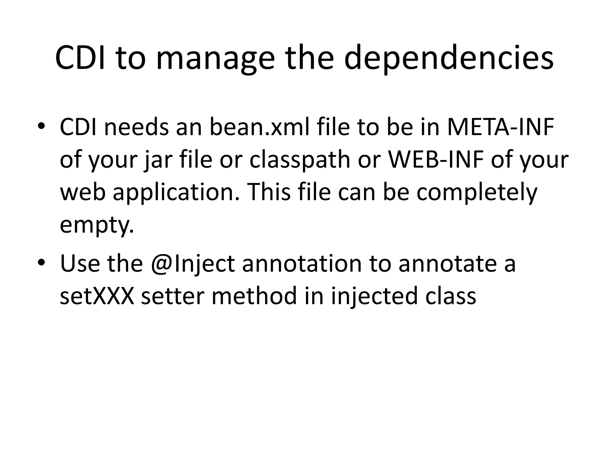 CDI to manage the dependenciesCDI needs an bean.xml file to be in META-INF of your jar file or classpath or WEB-INF of your web application. This file can be completely empty.Use the @Inject annotation to annotate a setXXXsetter method in injected class