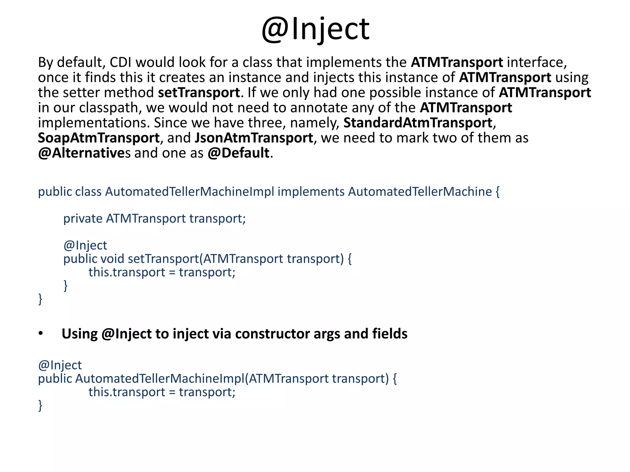@InjectBy default, CDI would look for a class that implements the ATMTransport interface, once it finds this it creates an instance and injects this instance of ATMTransport using the setter method setTransport. If we only had one possible instance of ATMTransport in our classpath, we would not need to annotate any of the ATMTransport implementations. Since we have three, namely, StandardAtmTransport, SoapAtmTransport, and JsonAtmTransport, we need to mark two of them as @Alternatives and one as @Default. public class AutomatedTellerMachineImpl implements AutomatedTellerMachine {                private ATMTransport transport;        @Inject        public void setTransport(ATMTransport transport) {                this.transport = transport;        }      }Using @Inject to inject via constructor args and fields@Inject public AutomatedTellerMachineImpl(ATMTransport transport) {                this.transport = transport;}