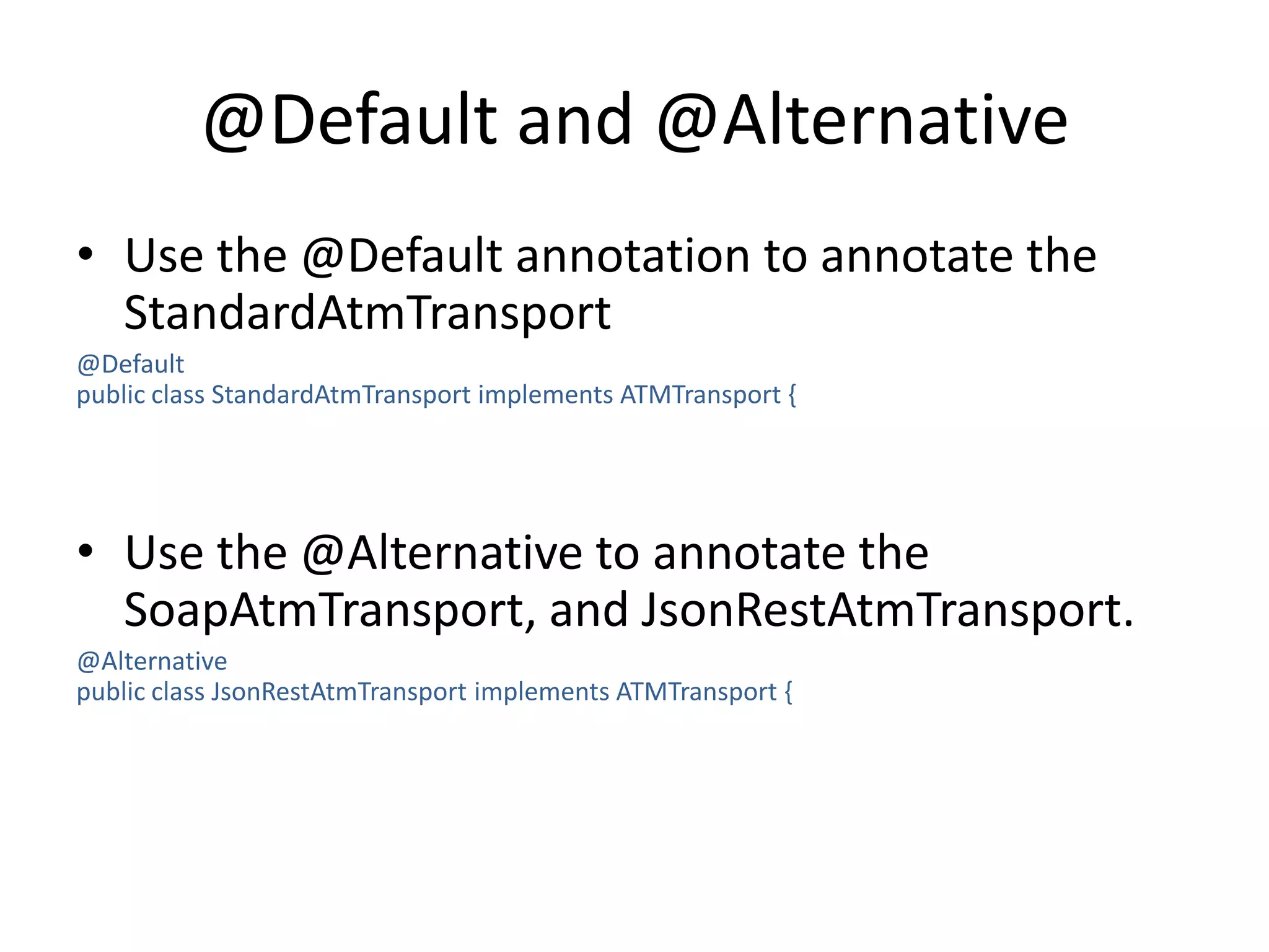 @Default and @AlternativeUse the @Default annotation to annotate the StandardAtmTransport@Defaultpublic class StandardAtmTransport implements ATMTransport{Use the @Alternative to annotate the SoapAtmTransport, and JsonRestAtmTransport.@Alternativepublic class JsonRestAtmTransport implements ATMTransport {
