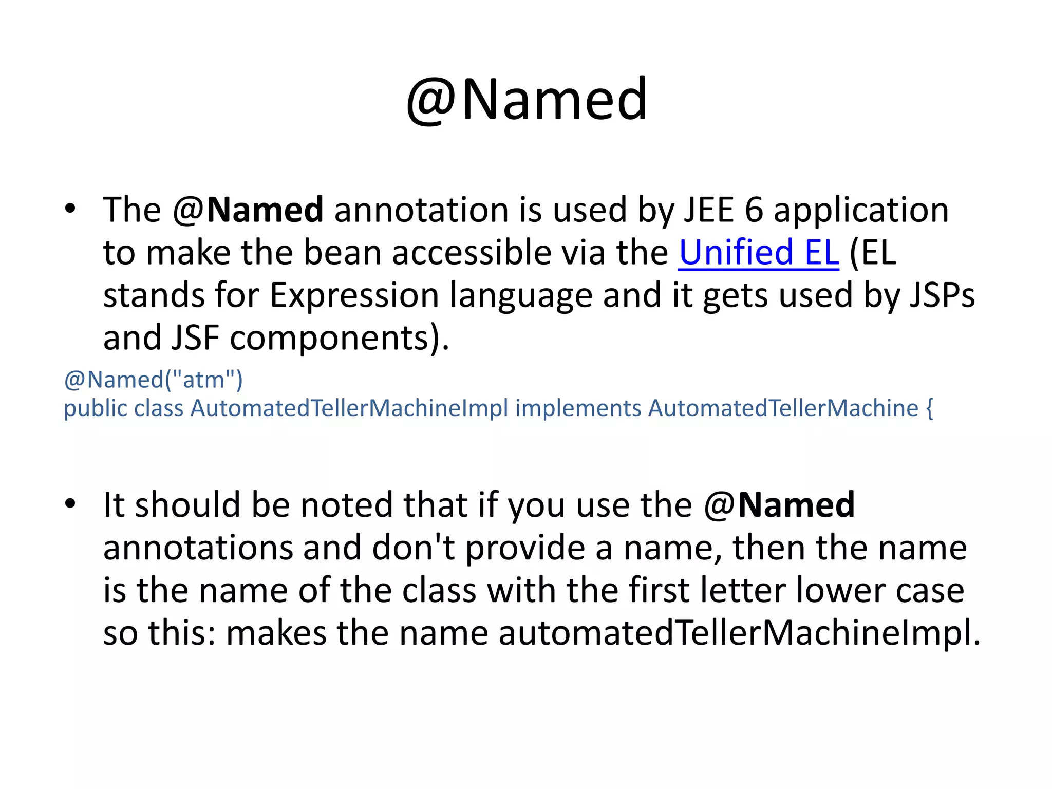 @NamedThe @Named annotation is used by JEE 6 application to make the bean accessible via the Unified EL (EL stands for Expression language and it gets used by JSPs and JSF components).@Named("atm")public class AutomatedTellerMachineImpl implements AutomatedTellerMachine{It should be noted that if you use the @Named annotations and don't provide a name, then the name is the name of the class with the first letter lower case so this: makes the name automatedTellerMachineImpl.