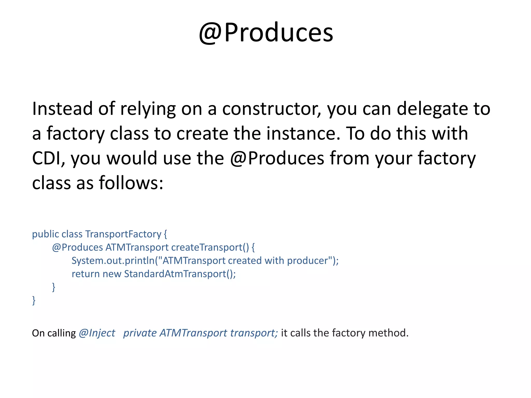 @ProducesInstead of relying on a constructor, you can delegate to a factory class to create the instance. To do this with CDI, you would use the @Produces from your factory class as follows:public class TransportFactory{                        @Produces ATMTransportcreateTransport() {                System.out.println("ATMTransport created with producer");                return new StandardAtmTransport();        }}On calling @Inject   private ATMTransport transport; it calls the factory method.