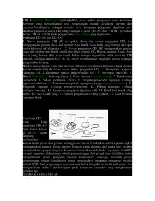 CDI (Capacitor Discharge Ignition)adalah jenis sistem pengapian pada kendaraan 
bermotor yang memanfaatkan arus pengosongan muatan (discharge current) dari 
capasitor/kondensator, sebagai pencatu daya kumparan pengapian (ignition coil). 
Berdasar pencatu dayanya CDI dibagi menjadi 2 yaitu: CDI AC dan CDI DC, perbedaan 
kedua CDI ini terletak pada penggunaan power supply yang digunakan. 
Perbedaan CDI AC dan CDI DC: 
1. Sistem pengapian CDI AC merupakan dasar dari sistem pengapian CDI, dan 
menggunakan pencatu daya dari sumber Arus listrik bolak-balik yang berasal dari spul 
motor (dinamo AC/alternator). 2. Sistem pengapian CDI DC menggunakan pencatu 
daya dari sumber arus listrik searah (misalnya dinamo DC, Batere, maupun Accu). Arus 
listrik yang berasal dari accu masih belum mampu digunakan untuk mencatu CDI 
tersebut, sehingga dalam CDI DC ini masih membutuhkan rangkaian penaik tegangan 
yang disebut inverter. 
Berikut bagian-bagian yang bisa ditemui (beberapa diantaranya terkadang tidak dipakai 
karena sesuatu hal) di dalam suatu sistem pengapian CDI: 1. Kumparan pengisian 
(chargingcoil). 2. Kumparan pemicu (trigger/pulser coil). 3. Penyearah (rectifier). 4. 
Baterai (battery). 5. Sekering (fuse). 6. Kunci kontak (contact switch). 7. Kondensator 
(capacitor). 8. Saklar elektronik (SCR). 9. Pengatur/penyetabil tegangan (voltage 
regulator/stabilizer). 10. Transformator penaik tegangan (voltage step up transformer). 11. 
Pengubah tegangan (voltage converter/inverter). 12. Pelipat tegangan (voltage 
multiplier/inverter). 13. Kumparan pengapian (ignition coil). 14. Kabel busi (spark plug 
cable). 15. Busi (spark plug). 16. Sistem pengawatan (wiring system). 17. Jalur bersama 
(common line) . 
Cara kerja CDI: 
Cara kerja 
rangkaian CDI AC: 
Saat kunci kontak 
di on-kan secara 
langsung 
memutuskan 
kontak antara pulsar dan ground, sehingga saat mesin di hidupkan seketika poros engkol 
menggerakkan magnet, ketika magnet berputar cepat diantara spul maka spul tersebut 
menghasilkan tegangan tinggi ac kemudian disearahkan oleh dioda. Tegangan dc(400V) 
mengisi capasitor. Selanjutnya sebuah pemicu(trigger dari picup) akan diaktifkan untuk 
menghentikan proses pengisian muatan kondensator, sekaligus memulai proses 
pengosongan muatan kondensator untuk mencatudaya kumparan pengapian melalui 
sebuah SCR. Saat pengosongan capasitor arus listrik mengalir melewati coil primer dan 
menghasilkan induksi elektromagnet pada kumparan sekunder yang menghasilkan 
percikan api. 
GAMBAR SKEMA CDI AC. 
 