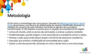 Metodologia
O CDI utiliza a metodologia dos cinco passos, baseada no Método Paulo Freire. Paulo
Freire desenvolveu uma técnica de alfabetização de adultos simplificada, baseada no
contexto do universo de cada indivíduo, tornando-os agentes de sua própria
transformação. O CDI adaptou os passos para os espaços de empoderamento digital:
• Leitura de mundo, onde os alunos são estimulados a analisar a própria realidade;
• Problematização, quando chegam a uma conclusão de um problema comum a todos;
• Planejar a ação, passo onde devem propor uma forma de solucionar o problema;
• Execução, que envolve a mobilização da comunidade para a ação;
• Avaliar o caminho percorrido, fechando um ciclo e dando início a uma nova etapa.
 
