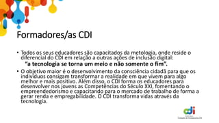 Formadores/as CDI
• Todos os seus educadores são capacitados da metologia, onde reside o
diferencial do CDI em relação a outras ações de inclusão digital:
“a tecnologia se torna um meio e não somente o fim”.
• O objetivo maior é o desenvolvimento da consciência cidadã para que os
indivíduos consigam transformar a realidade em que vivem para algo
melhor e mais positivo. Além disso, o CDI forma os educadores para
desenvolver nos jovens as Competências do Século XXI, fomentando o
empreendedorismo e capacitando para o mercado de trabalho de forma a
gerar renda e empregabilidade. O CDI transforma vidas através da
tecnologia.
 