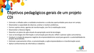 Objetivos pedagógicos gerais de um projeto
CDI
• Estimular a reflexão sobre a realidade envolvente e a visão das oportunidades para atuar em campo;
• Desenvolver a capacidade de observar, analisar e resolver problemas;
• Formar sujeitos ativos, agentes de transformação, com fim à mobilização social;
• Desenvolver a literacia Digital;
• Desenhar um plano de ação através da apropriação social da tecnologia;
• Usar as tecnologias de informação e comunicação para discutir, refletir e planear ações comunitárias;
• Conduzir à criação de pequenos negócios de empreendedorismo social para garantir a sustentabilidade do
projeto desenvolvido;
• Estimular o pensamento crítico, a conscientização, a ação empreendedora e a transformação social;
• Aplicar conhecimentos de informática e cidadania.
 