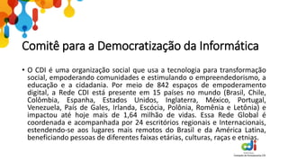Comitê para a Democratização da Informática
• O CDI é uma organização social que usa a tecnologia para transformação
social, empoderando comunidades e estimulando o empreendedorismo, a
educação e a cidadania. Por meio de 842 espaços de empoderamento
digital, a Rede CDI está presente em 15 países no mundo (Brasil, Chile,
Colômbia, Espanha, Estados Unidos, Inglaterra, México, Portugal,
Venezuela, País de Gales, Irlanda, Escócia, Polônia, Romênia e Letônia) e
impactou até hoje mais de 1,64 milhão de vidas. Essa Rede Global é
coordenada e acompanhada por 24 escritórios regionais e Internacionais,
estendendo-se aos lugares mais remotos do Brasil e da América Latina,
beneficiando pessoas de diferentes faixas etárias, culturas, raças e etnias.
 