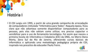 História I
• O CDI surgiu em 1995, a partir de uma grande campanha de arrecadação
de computadores intitulada “Informática para Todos”. Naquela época, ficou
claro que não adiantava somente disponibilizar computadores para as
pessoas, pois elas não sabiam como utilizar, era preciso capacitar e
sensibilizar para o uso da ferramenta tecnológica. Foi assim que nasceu a
primeira Escola de Informática e Cidadania (EIC) da ONG, no Morro Dona
Marta, Zona Sul do Rio de Janeiro, oferecendo cursos básicos de
informática e aplicando uma metodologia pedagógica própria do CDI,
inspirada nos preceitos do educador Paulo Freire.
 