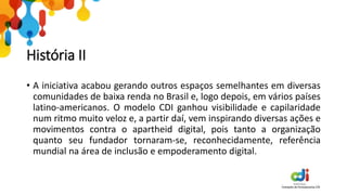 História II
• A iniciativa acabou gerando outros espaços semelhantes em diversas
comunidades de baixa renda no Brasil e, logo depois, em vários países
latino-americanos. O modelo CDI ganhou visibilidade e capilaridade
num ritmo muito veloz e, a partir daí, vem inspirando diversas ações e
movimentos contra o apartheid digital, pois tanto a organização
quanto seu fundador tornaram-se, reconhecidamente, referência
mundial na área de inclusão e empoderamento digital.
 