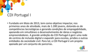 CDI Portugal I
• Fundado em Maio de 2013, tem como objetivo impactar, nos
primeiros anos de atividade, mais de 1.200 jovens, dotando-os de
competências tecnológicas e gerando condições de empregabilidade,
apoiando em simultâneo o desenvolvimento de ideias e negócios
empreendedores. A grande ambição do CDI Portugal é gerir uma rede
de centros de inclusão digital e expandir para escolas, prisões e outras
entidades da sociedade civil. Para tal, o CDI Portugal é um projeto
apoiado por um conjunto de parcerias.
 