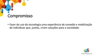 Compromisso
• Fazer do uso da tecnologia uma experiência de conexão e mobilização
de indivíduos que, juntos, criam soluções para a sociedade.
 
