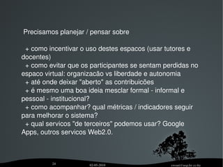 Proposta Concreta Ambiente Virtual de Aprendizagem: Moodle Mais: usar Buddypress para dar "um espaco na Web" para alunos, tutores e docentes. Ferramentas de criacão de grupos (Fóruns). Portal que agrega atividades.  Outras ferramentas: Wiki, Web-Conferência (DimDim), email e lista de email, Chat. Ferramentas "Web2.0" de terceiros.  