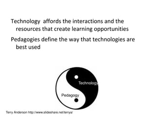 Technology  affords the interactions and the resources that create learning opportunities Pedagogies define the way that technologies are best used Terry Anderson http://www.slideshare.net/terrya/ Pedagogy Technology 