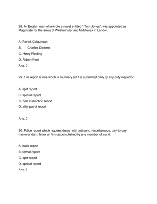 28. An English man who wrote a novel entitled “ Tom Jones”, was appointed as
Magistrate for the areas of Westminster and Middlesex in London.
A. Patrick Colquhoun
B. Charles Dickens
C. Henry Fielding
D. Robert Peel
Ans. C
29. This report is one which is routinary act it is submitted daily by any duty inspector.
A. spot report
B. special report
C. beat inspection report
D. after patrol report
Ans. C
30. Police report which requires deals with ordinary, miscellaneous, day-to-day
memorandum, letter or form accomplished by any member of a unit.
A. basic report
B. formal report
C. spot report
D. special report
Ans. B
 