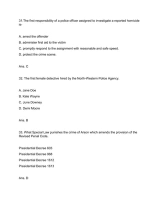 31.The first responsibility of a police officer assigned to investigate a reported homicide
is-
A. arrest the offender
B. administer first aid to the victim
C. promptly respond to the assignment with reasonable and safe speed.
D. protect the crime scene.
Ans. C
32. The first female detective hired by the North-Western Police Agency.
A. Jane Doe
B. Kate Wayne
C. June Downey
D. Demi Moore
Ans. B
33. What Special Law punishes the crime of Arson which amends the provision of the
Revised Penal Code.
Presidential Decree 603
Presidential Decree 968
Presidential Decree 1612
Presidential Decree 1613
Ans. D
 