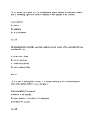 34.Known as the simplest and the most effective way of showing actual measurement
and of identifying significant items of evidence in their location at the scene is-
A. photograph
B. sketch
C. graphing
D. all of the above
Ans. B
35.Illegal acts committed by business and professional people while earning their living
are classified as-
A. Blue-collar crimes
B. crime mala in se
C. white-collar crimes
D. crime mala prohibita
Ans. C
36. It is best to interrogate a suspect in a “foreign Territory” such as the investigator
room at the police station because the place –
Is comfortable to the suspect
Is familiar to the suspect
Provides food and cigarette to the investigator
Intimidates the suspect
Ans. D
 