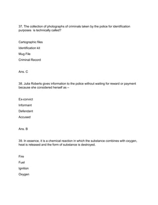 37. The collection of photographs of criminals taken by the police for identification
purposes is technically called?
Cartographic files
Identification kit
Mug File
Criminal Record
Ans. C
38. Julia Roberts gives information to the police without waiting for reward or payment
because she considered herself as –
Ex-convict
Informant
Defendant
Accused
Ans. B
39. In essence, it is a chemical reaction in which the substance combines with oxygen,
heat is released and the form of substance is destroyed.
Fire
Fuel
Ignition
Oxygen
 