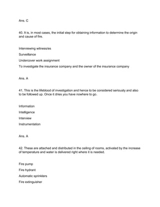 Ans. C
40. It is, in most cases, the initial step for obtaining information to determine the origin
and cause of fire.
Interviewing witness/es
Surveillance
Undercover work assignment
To investigate the insurance company and the owner of the insurance company
Ans. A
41. This is the lifeblood of investigation and hence to be considered seriously and also
to be followed up. Once it dries you have nowhere to go.
Information
Intelligence
Interview
Instrumentation
Ans. A
42. These are attached and distributed in the ceiling of rooms, activated by the increase
of temperature and water is delivered right where it is needed.
Fire pump
Fire hydrant
Automatic sprinklers
Fire extinguisher
 