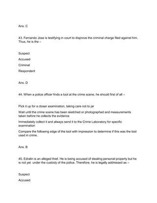 Ans. C
43. Fernando Jose is testifying in court to disprove the criminal charge filed against him.
Thus, he is the –
Suspect
Accused
Criminal
Respondent
Ans. D
44. When a police officer finds a tool at the crime scene, he should first of all –
Pick it up for a closer examination, taking care not to jar
Wait until the crime scene has been sketched or photographed and measurements
taken before he collects the evidence
Immediately collect it and always send it to the Crime Laboratory for specific
examination
Compare the following edge of the tool with impression to determine if this was the tool
used in crime.
Ans. B
45. Edralin is an alleged thief. He is being accused of stealing personal property but he
is not yet under the custody of the police. Therefore, he is legally addressed as –
Suspect
Accused
 