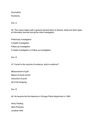 Accomplice
Accessory
Ans. A
46. This inquiry begins with a general reexamination of all facts, leads and other types
of information secured during the initial investigation.
Preliminary investigation
In Depth investigation
Follow-up investigation
In Depth investigation or Follow-up investigation
Ans. D
47. If proof is the outcome of evidence, what is evidence?
Measurement of guilt
Means of social control
Instrument of proof
All of the foregoing
Ans. D
48. He became the first detective in Chicago Police Department in 1849.
Henry Fielding
Allan Pinkerton
Jonathan Wild
 