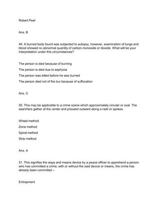Robert Peel
Ans. B
49. A burned body found was subjected to autopsy, however, examination of lungs and
blood showed no abnormal quantity of carbon monoxide or dioxide. What will be your
interpretation under this circumstances?
The person is died because of burning
The person is died due to asphyxia
The person was killed before he was burned
The person died not of fire bur because of suffocation
Ans. C
50. This may be applicable to a crime scene which approximately circular or oval. The
searchers gather at the center and proceed outward along a radii or spokes.
Wheel method
Zone method
Spiral method
Strip method
Ans. A
51. This signifies the ways and means device by a peace officer to apprehend a person
who has committed a crime; with or without the said device or means, the crime has
already been committed –
Entrapment
 