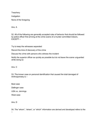Treachery
Instigation
None of the foregoing
Ans. A
52. All of the following are generally accepted rules of behavior that should be followed
by police officer first arriving at the crime scene of a murder committed indoors,
EXCEPT –
Try to keep the witnesses separated
Record the time of discovery of the crime
Discuss the crime with persons who witness the incident
Notify the superior officer as quickly as possible but do not leave the scene unguarded
while doing so
Ans. C
53. The known case on personal identification that caused the total damaged of
Anthropometry is –
Best case
Dellinger case
USA vs. Jennings
West case
Ans. D
54. The “whom”, “where”, or “which” information are derived and developed refers to the
–
 