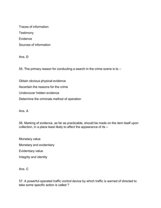 Traces of information
Testimony
Evidence
Sources of information
Ans. D
55. The primary reason for conducting a search in the crime scene is to –
Obtain obvious physical evidence
Ascertain the reasons for the crime
Undercover hidden evidence
Determine the criminals method of operation
Ans. A
56. Marking of evidence, as far as practicable, should be made on the item itself upon
collection, in a place least likely to affect the appearance of its –
Monetary value
Monetary and evidentiary
Evidentiary value
Integrity and identity
Ans. C
57. A powerful operated traffic control device by which traffic is warned of directed to
take some specific action is called ?
 