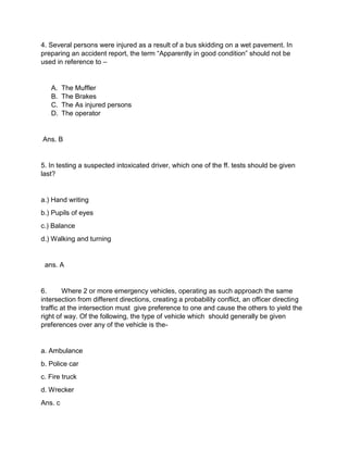 4. Several persons were injured as a result of a bus skidding on a wet pavement. In
preparing an accident report, the term “Apparently in good condition” should not be
used in reference to –
A. The Muffler
B. The Brakes
C. The As injured persons
D. The operator
Ans. B
5. In testing a suspected intoxicated driver, which one of the ff. tests should be given
last?
a.) Hand writing
b.) Pupils of eyes
c.) Balance
d.) Walking and turning
ans. A
6. Where 2 or more emergency vehicles, operating as such approach the same
intersection from different directions, creating a probability conflict, an officer directing
traffic at the intersection must give preference to one and cause the others to yield the
right of way. Of the following, the type of vehicle which should generally be given
preferences over any of the vehicle is the-
a. Ambulance
b. Police car
c. Fire truck
d. Wrecker
Ans. c
 
