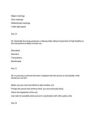 Object markings
Club markings
Reflectorized markings
Traffic light signal
Ans. D
58. Generally this drugs produces a relaxing state without impairment of high facilities or
the inducement of sleep is known as –
Stimulants
Narcotics
Tranquilizers
Barbiturates
Ans. C
59. In pursuing a criminal and when it appears that the pursuit is not possible, what
should you not do?
Better use your time and efforts to alert another unit
Forego the pursuit and continue what you are previously doing
Inform the dispatcher of the unit
Use radio for possible active pursuit in coordination with other police units
Ans. B
 