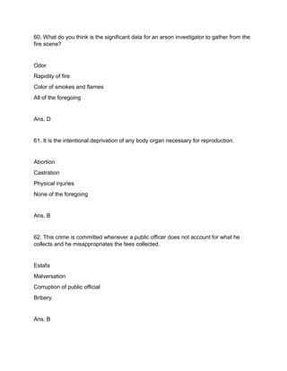 60. What do you think is the significant data for an arson investigator to gather from the
fire scene?
Odor
Rapidity of fire
Color of smokes and flames
All of the foregoing
Ans. D
61. It is the intentional deprivation of any body organ necessary for reproduction.
Abortion
Castration
Physical injuries
None of the foregoing
Ans. B
62. This crime is committed whenever a public officer does not account for what he
collects and he misappropriates the fees collected.
Estafa
Malversation
Corruption of public official
Bribery
Ans. B
 