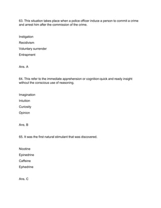 63. This situation takes place when a police officer induce a person to commit a crime
and arrest him after the commission of the crime.
Instigation
Recidivism
Voluntary surrender
Entrapment
Ans. A
64. This refer to the immediate apprehension or cognition-quick and ready insight
without the conscious use of reasoning.
Imagination
Intuition
Curiosity
Opinion
Ans. B
65. It was the first natural stimulant that was discovered.
Nicotine
Epinedrine
Caffeine
Ephedrine
Ans. C
 
