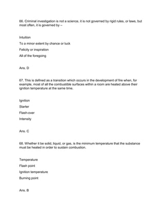 66. Criminal investigation is not a science, it is not governed by rigid rules, or laws, but
most often, it is governed by –
Intuition
To a minor extent by chance or luck
Felicity or inspiration
All of the foregoing
Ans. D
67. This is defined as a transition which occurs in the development of fire when, for
example, most of all the combustible surfaces within a room are heated above their
ignition temperature at the same time.
Ignition
Starter
Flash-over
Intensity
Ans. C
68. Whether it be solid, liquid, or gas, is the minimum temperature that the substance
must be heated in order to sustain combustion.
Temperature
Flash point
Ignition temperature
Burning point
Ans. B
 