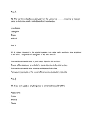 Ans. A
72. The word investigate was derived from the Latin word ______ meaning to track or
trace, a derivation easily related to police investigation.
Investigare
Vestigare
Tracer
Tracker
Ans. B
73. A certain intersection, for several reasons, has more traffic accidents than any other
in the area. The police unit assigned to the area should:
Park near the intersection, in plain view, and wait for violators
Cruise all the assigned area but give extra attention to the intersection
Park near the intersection, more or less hidden from view
Park your motorcycle at the center of intersection to caution motorists
Ans. B
74. It is a term used as anything used to enhance the quality of fire.
Accelerants
Arson
Trailers
Plants
 